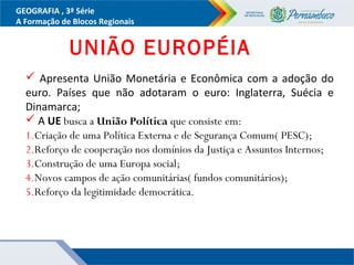 GEOGRAFIA , 3ª Série
A Formação de Blocos Regionais
UNIÃO EUROPÉIA
 Apresenta União Monetária e Econômica com a adoção do
euro. Países que não adotaram o euro: Inglaterra, Suécia e
Dinamarca;
 A UE busca a União Política que consiste em:
1.Criação de uma Política Externa e de Segurança Comum( PESC);
2.Reforço de cooperação nos domínios da Justiça e Assuntos Internos;
3.Construção de uma Europa social;
4.Novos campos de ação comunitárias( fundos comunitários);
5.Reforço da legitimidade democrática.
 