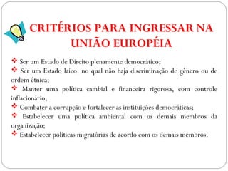 GEOGRAFIA , 3ª Série
A Formação de Blocos Regionais
 Ser um Estado de Direito plenamente democrático;
 Ser um Estado laico, no qual não haja discriminação de gênero ou de
ordem étnica;
 Manter uma política cambial e financeira rigorosa, com controle
inflacionário;
 Combater a corrupção e fortalecer as instituições democráticas;
 Estabelecer uma política ambiental com os demais membros da
organização;
 Estabelecer políticas migratórias de acordo com os demais membros.
CRITÉRIOS PARA INGRESSAR NA
UNIÃO EUROPÉIA
 