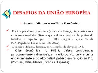 GEOGRAFIA , 3ª Série
A Formação de Blocos Regionais
1. Superar Diferenças no Plano Econômico
 Por integrar desde países ricos (Alemanha, França, etc) e países com
economias modestas (Grécia que enfrenta escassez de postos de
trabalho e Espanha que em 3013 chegou a quase ¼ da
PEA( População Economicamente Ativa).
 A Suécia e Holanda desfruta, por exemplo, de elevados IDH.
 Crise Econômica no PIIGIS, países consideradas
particularmente vulneráveis, em razão do alto ou crescente
endividamento e do alto deficit público em relação ao PIB.
(Portugal, Itália, Irlanda , Grécia e Espanha) .
DESAFIOS DA UNIÃO EUROPÉIA
 