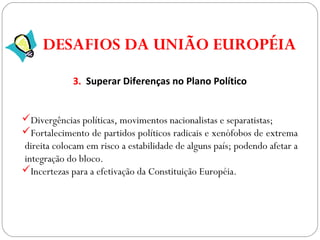 GEOGRAFIA , 3ª Série
A Formação de Blocos Regionais
3. Superar Diferenças no Plano Político
Divergências políticas, movimentos nacionalistas e separatistas;
Fortalecimento de partidos políticos radicais e xenófobos de extrema
direita colocam em risco a estabilidade de alguns país; podendo afetar a
integração do bloco.
Incertezas para a efetivação da Constituição Européia.
DESAFIOS DA UNIÃO EUROPÉIA
 