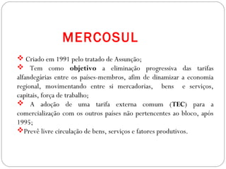  Criado em 1991 pelo tratado de Assunção;
 Tem como objetivo a eliminação progressiva das tarifas
alfandegárias entre os países-membros, afim de dinamizar a economia
regional, movimentando entre si mercadorias, bens e serviços,
capitais, força de trabalho;
 A adoção de uma tarifa externa comum (TEC) para a
comercialização com os outros países não pertencentes ao bloco, após
1995;
Prevê livre circulação de bens, serviços e fatores produtivos.
MERCOSUL
 