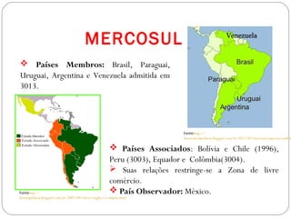 GEOGRAFIA , 3ª Série
A Formação de Blocos Regionais
 Países Membros: Brasil, Paraguai,
Uruguai, Argentina e Venezuela admitida em
3013.
MERCOSUL
 Países Associados: Bolívia e Chile (1996),
Peru (3003), Equador e Colômbia(3004).
 Suas relações restringe-se a Zona de livre
comércio.
 País Observador: México.
Fonte:http://
democraciapolitica.blogspot.com.br/3011/03/mercosul-superou-conflito
Fontehttp://
discutapolitica.blogspot.com.br/3007/09/chvez-virglio-e-o-imprio.html
 
