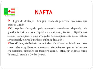 GEOGRAFIA , 3ª Série
A Formação de Blocos Regionais
NAFTABandeira do NAFTA
 O grande destaque fica por conta da poderosa economia dos
Estados Unidos;
O impulso alcançado pela economia canadense, dependeu de
grandes investimentos e capital estadunidense, inclusive ligados aos
setores estratégicos e mais avançados tecnologicamente (informática,
aeroespacial, eletroeletrônicos, química fina, etc);
No México, a influência do capital estadunidense se fortaleceu como
avanço das maquiladoras, empresas estadunidense que se instalaram
em território mexicano na fronteira com os EUA, em cidades como
Tijuana, Mexicali e Ciudad Juarez.
 
