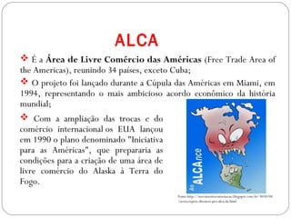 ALCA
 É a Área de Livre Comércio das Américas (Free Trade Area of
the Americas), reunindo 34 países, exceto Cuba;
 O projeto foi lançado durante a Cúpula das Américas em Miami, em
1994, representando o mais ambicioso acordo econômico da história
mundial;
 Com a ampliação das trocas e do
comércio internacional os EUA lançou
em 1990 o plano denominado "Iniciativa
para as Américas", que prepararia as
condições para a criação de uma área de
livre comércio do Alaska à Terra do
Fogo.
Fonte:http://movimentocontestacao.blogspot.com.br/3010/04
/serra-repete-discurso-pro-alca-da.html
 