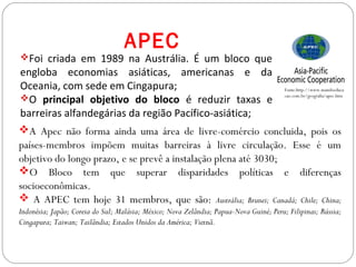 GEOGRAFIA , 3ª Série
A Formação de Blocos Regionais
A Apec não forma ainda uma área de livre-comércio concluida, pois os
países-membros impõem muitas barreiras à livre circulação. Esse é um
objetivo do longo prazo, e se prevê a instalação plena até 3030;
O Bloco tem que superar disparidades políticas e diferenças
socioeconômicas.
 A APEC tem hoje 31 membros, que são: Austrália; Brunei; Canadá; Chile; China;
Indonésia; Japão; Coreia do Sul; Malásia; México; Nova Zelândia; Papua-Nova Guiné; Peru; Filipinas; Rússia;
Cingapura; Taiwan; Tailândia; Estados Unidos da América; Vietnã.
APEC
Fonte:http://www.mundoeduca
cao.com.br/geografia/apec.htm
Foi criada em 1989 na Austrália. É um bloco que
engloba economias asiáticas, americanas e da
Oceania, com sede em Cingapura;
O principal objetivo do bloco é reduzir taxas e
barreiras alfandegárias da região Pacífico-asiática;
 