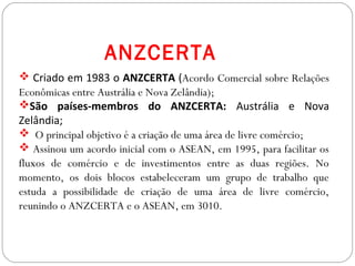 GEOGRAFIA , 3ª Série
A Formação de Blocos Regionais
 Criado em 1983 o ANZCERTA (Acordo Comercial sobre Relações
Econômicas entre Austrália e Nova Zelândia);
São países-membros do ANZCERTA: Austrália e Nova
Zelândia;
 O principal objetivo é a criação de uma área de livre comércio;
 Assinou um acordo inicial com o ASEAN, em 1995, para facilitar os
fluxos de comércio e de investimentos entre as duas regiões. No
momento, os dois blocos estabeleceram um grupo de trabalho que
estuda a possibilidade de criação de uma área de livre comércio,
reunindo o ANZCERTA e o ASEAN, em 3010.
ANZCERTA
 