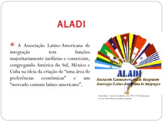 GEOGRAFIA , 3ª Série
A Formação de Blocos Regionais
Fonte:http://neccint.wordpress.com/3011/13/06/para-que-
servem-tantos-blocos-e-grupos-regionais
 A Associação Latino-Americana de
integração tem funções
majoritariamente tarifárias e comerciais,
congregando América do Sul, México e
Cuba na ideia da criação de “uma área de
preferências econômicas” e um
“mercado comum latino-americano”.
ALADI
 