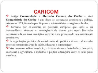 GEOGRAFIA , 3ª Série
A Formação de Blocos Regionais
 Antiga Comunidade e Mercado Comum do Caribe e atual
Comunidade do Caribe é um bloco de cooperação econômica e política,
criado em 1973, formado por 14 países e seis territórios da região caribenha;
 Formado por ex-colônias de potências européias que, após a sua
independência, viram-se na contingência de aliar-se para suprir limitações
decorrentes da sua nova condição e acelerar o seu processo de desenvolvimento
econômico;
 A organização participa da coordenação de política externa e desenvolve
projetos comuns nas áreas de saúde, educação e comunicação;
 Visa promover o livre comércio, o livre movimento do trabalho e do capital;
coordenar a agricultura, a indústria e política estrangeira entre os seus países
membros.
CARICOM
 