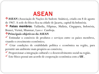 GEOGRAFIA , 3ª Série
A Formação de Blocos Regionais
ASEAN (Associação de Nações do Sudeste Asiático), criado em 8 de agosto
de 1967. A sede do bloco fica na cidade de Jacarta, capital da Indonésia.
 Países membros: Tailândia, Filipinas, Malásia, Cingapura, Indonésia,
Brunei, Vietnã, Mianmar, Laos e Camboja.
Principais objetivos da ASEAN
 Estimular o comércio de produtos e serviços entre os países membros,
visando o crescimento econômico;
 Criar condições de estabilidade política e econômica na região, para
permitir um ambiente mais propício ao comércio;
 Proporcionar a integração cultural e o desenvolvimento social na região.
 Este bloco possui um acordo de cooperação econômica com a UE .
ASEAN
 