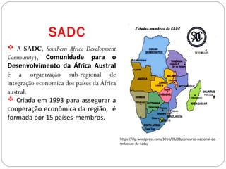 SADC
 A SADC, Southern Africa Development
Community), Comunidade para o
Desenvolvimento da África Austral
é a organização sub-regional de
integração economica dos países da África
austral.
 Criada em 1993 para assegurar a
cooperação econômica da região, é
formada por 15 países-membros.
https://iilp.wordpress.com/3014/03/33/concurso-nacional-de-
redaccao-da-sadc/
 
