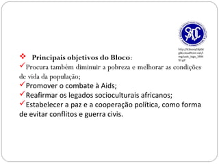 GEOGRAFIA , 3ª Série
A Formação de Blocos Regionais
 Principais objetivos do Bloco:
Procura também diminuir a pobreza e melhorar as condições
de vida da população;
Promover o combate à Aids;
Reafirmar os legados socioculturais africanos;
Estabelecer a paz e a cooperação política, como forma
de evitar conflitos e guerra civis.
http://d3ouvy59p0d
g6k.cloudfront.net/i
mg/sadc_logo_3494
93.gif
 