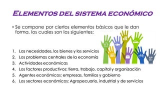 Elementos del sistema económico
• Se compone por ciertos elementos básicos que le dan
forma, los cuales son los siguientes:
1. Las necesidades, los bienes y los servicios
2. Los problemas centrales de la economía
3. Actividades económicas
4. Los factores productivos: tierra, trabajo, capital y organización
5. Agentes económicos: empresas, familias y gobierno
6. Los sectores económicos: Agropecuario, industrial y de servicios
 