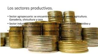 Los sectores productivos.
• Sector agropecuario: se encuentra integrado por pesca, agricultura.
Ganadería, silvicultura y caza.
• Sector industrial: industria extractiva y de transformación. ( petróleo y
minería) (ramas industriales).
• Sector servicios: comercio, restaurantes, hospitales, etc.
 