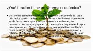 ¿Qué función tiene un sistema económico?
• Un sistema económico funciona diferente en la economía de cada
uno de los países se determina conforme a los diversos aspectos ya
sea la forma de comprar y vender determinados bienes, los
impuestos que hay que pagar, el tipo de maquinaria que se utiliza por
las empresas, etc. Sin embargo nuestra economía tiene similitudes
con la de otros países por lo que hace más fácil su comprensión y
relación. El sistema económico está conformado por elementos que
funcionan de diversa manera y se especializan en diversas maneras.
 