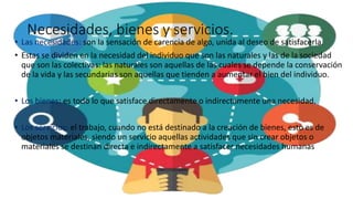 Necesidades, bienes y servicios.
• Las necesidades: son la sensación de carencia de algo, unida al deseo de satisfacerla.
• Estas se dividen en la necesidad del individuo que son las naturales y las de la sociedad
que son las colectivas: las naturales son aquellas de las cuales se depende la conservación
de la vida y las secundarias son aquellas que tienden a aumentar el bien del individuo.
• Los bienes: es todo lo que satisface directamente o indirectamente una necesidad.
• Los servicios: el trabajo, cuando no está destinado a la creación de bienes, esto es de
objetos materiales, siendo un servicio aquellas actividades que sin crear objetos o
materiales se destinan directa e indirectamente a satisfacer necesidades humanas
 