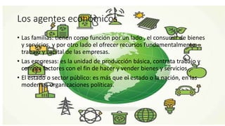 Los agentes económicos
• Las familias: tienen como función por un lado , el consumir de bienes
y servicios, y por otro lado el ofrecer recursos fundamentalmente
trabajo y capital de las empresas.
• Las empresas: es la unidad de producción básica, contrata trabajo y
compra factores con el fin de hacer y vender bienes y servicios.
• El estado o sector público: es más que el estado o la nación, en las
modernas organizaciones políticas.
 