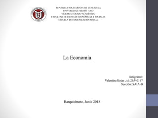 REPUBLICA BOLIVARIANA DE VENEZUELA
UNIVERSIDAD FERMÍN TORO
VICERRECTORADO ACADÉMICO
FACULTAD DE CIENCIAS ECONÓMICAS Y SOCIALES
ESCUELA DE COMUNICACIÓN SOCIAL
La Economía
Integrante:
Valentina Rojas , ci: 26540197
Sección: SAIA-B
Barquisimeto, Junio 2018
 