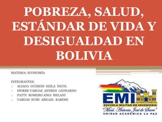 POBREZA, SALUD,
ESTÁNDAR DE VIDA Y
DESIGUALDAD EN
BOLIVIA
MATERIA: ECONOMÍA
INTEGRANTES:
o ALIAGA GUZMÁN KEILA NICOL
o IPORRE VARGAS ANDRES LEONARDO
o PATTY ROMERO ANGI MELANI
o VARGAS SUMI ABIGAIL KARIME
 