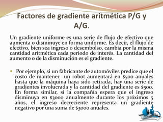 Factores de gradiente aritmética P/G y
A/G.
Un gradiente uniforme es una serie de flujo de efectivo que
aumenta o disminuye en forma uniforme. Es decir, el flujo de
efectivo, bien sea ingreso o desembolso, cambia por la misma
cantidad aritmética cada periodo de interés. La cantidad del
aumento o de la disminución es el gradiente.
 Por ejemplo, si un fabricante de automóviles predice que el
costo de mantener un robot aumentará en $500 anuales
hasta que la máquina haya sido retirada, hay una serie de
gradientes involucrada y la cantidad del gradiente es $500.
En forma similar, si la compañía espera que el ingreso
disminuya en $3000 anualmente durante los próximos 5
años, el ingreso decreciente representa un gradiente
negativo por una suma de $3000 anuales.
 