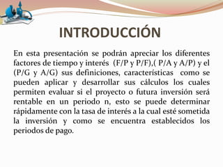 INTRODUCCIÓN
En esta presentación se podrán apreciar los diferentes
factores de tiempo y interés (F/P y P/F),( P/A y A/P) y el
(P/G y A/G) sus definiciones, características como se
pueden aplicar y desarrollar sus cálculos los cuales
permiten evaluar si el proyecto o futura inversión será
rentable en un periodo n, esto se puede determinar
rápidamente con la tasa de interés a la cual esté sometida
la inversión y como se encuentra establecidos los
periodos de pago.
 