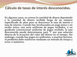 Cálculo de tasas de interés desconocidas.
En algunos casos, se conoce la cantidad de dinero depositado
y la cantidad de dinero recibida luego de un número
especificado de años pero se desconoce la tasa de interés o
tasa de retorno. Cuando hay involucrados un pago único y un
recibo único, una serie uniforme de pagos recibidos, o un
gradiente convencional uniforme de pagos recibido, la tasa
desconocida puede determinarse para “i” por una solución
directa de la ecuación del valor del dinero en el tiempo. Sin
embargo, cuando hay pagos no uniformes, o muchos factores,
el problema debe resolverse mediante un método de ensayo y
error, ó numérico.
 