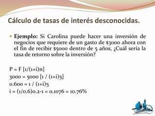 Cálculo de tasas de interés desconocidas.
 Ejemplo: Si Carolina puede hacer una inversión de
negocios que requiere de un gasto de $3000 ahora con
el fin de recibir $5000 dentro de 5 años, ¿Cuál sería la
tasa de retorno sobre la inversión?
P = F [1/(1+i)n]
3000 = 5000 [1 / (1+i)5]
0.600 = 1 / (1+i)5
i = (1/0.6)0.2-1 = 0.1076 = 10.76%
 