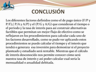 CONCLUSIÓN
Los diferentes factores definidos como el de pago único (F/P y
P/F),( P/A y A/P) y el (P/G y A/G) que consideran el tiempo o
el periodo y la tasa de interés para así construir alternativas
factibles que permitan un mejor flujo de efectivo como se
reflejaron en los procedimientos para calcular cada uno de
los factores desarrollado, como se pudo ver aplicando estos
procedimientos se puede calcular el tiempo y el interés que
tendrá o generara esa inversión para demostrar si el proyecto
planteado y estudiado será rentable. Mientras que el cálculo
de interés desconocido nos permite conocer cómo será
nuestra tasa de interés y así poder calcular cual seria la
mensualidad o anualidad debitada.
 