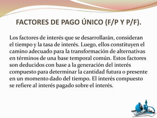 FACTORES DE PAGO ÚNICO (F/P Y P/F).
Los factores de interés que se desarrollarán, consideran
el tiempo y la tasa de interés. Luego, ellos constituyen el
camino adecuado para la transformación de alternativas
en términos de una base temporal común. Estos factores
son deducidos con base a la generación del interés
compuesto para determinar la cantidad futura o presente
en un momento dado del tiempo. El interés compuesto
se refiere al interés pagado sobre el interés.
 