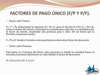 FACTORES DE PAGO ÚNICO (F/P Y P/F).
 Factor valor Futuro.
F1= P + Pi, deduciendo lo siguiente F1= P(1+i), para el año dos F2=P(1+i) + P(1+i)i,
como el monto del interés y principal se acumula para cada año y se multiplica por
el factor de interés, resultando una potencia para n años. De tal forma que la
fórmula compuesta resulta.
F= P(1+i)ⁿ donde el término entre paréntesis se denomina factor de descuento
 Factor valor Presente.
Este factor es el inverso del factor valor presente en donde la cantidad futura al
enviarla al presente disminuirá su valor debido al factor de descuento.
P= F(1/(1+i)ⁿ) o P= F (1+i)-ⁿ
 