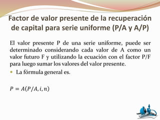 Factor de valor presente de la recuperación
de capital para serie uniforme (P/A y A/P)
El valor presente P de una serie uniforme, puede ser
determinado considerando cada valor de A como un
valor futuro F y utilizando la ecuación con el factor P/F
para luego sumar los valores del valor presente.
 La fórmula general es.
𝑃 = 𝐴 𝑃/𝐴, 𝑖, 𝑛
 