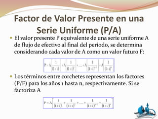 Factor de Valor Presente en una
Serie Uniforme (P/A)
 El valor presente P equivalente de una serie uniforme A
de flujo de efectivo al final del periodo, se determina
considerando cada valor de A como un valor futuro F:
 Los términos entre corchetes representan los factores
(P/F) para los años 1 hasta n, respectivamente. Si se
factoriza A
 