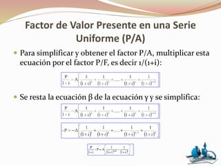 Factor de Valor Presente en una Serie
Uniforme (P/A)
 Para simplificar y obtener el factor P/A, multiplicar esta
ecuación por el factor P/F, es decir 1/(1+i):
 Se resta la ecuación β de la ecuación γ y se simplifica:
 