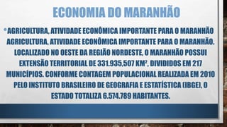 ECONOMIA DO MARANHÃO
•AGRICULTURA, ATIVIDADE ECONÔMICA IMPORTANTE PARA O MARANHÃO
AGRICULTURA, ATIVIDADE ECONÔMICA IMPORTANTE PARA O MARANHÃO.
LOCALIZADO NO OESTE DA REGIÃO NORDESTE, O MARANHÃO POSSUI
EXTENSÃO TERRITORIAL DE 331.935,507 KM², DIVIDIDOS EM 217
MUNICÍPIOS. CONFORME CONTAGEM POPULACIONAL REALIZADA EM 2010
PELO INSTITUTO BRASILEIRO DE GEOGRAFIA E ESTATÍSTICA (IBGE), O
ESTADO TOTALIZA 6.574.789 HABITANTES.
 