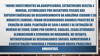 •HOUVE INVESTIMENTOS NA AGROPECUÁRIA, EXTRATIVISMO VEGETAL E
MINERAL, ESTIMULADOS POR INCENTIVOS FISCAIS DAS
SUPERINTENDÊNCIAS DO DESENVOLVIMENTO DA AMAZÔNIA (SUDAM) E DO
NORDESTE (SUDENE). FORAM DESENVOLVIDOS GRANDES PROJETOS DE
CRIAÇÃO DE GADO, PLANTAÇÃO DE SOJA E ARROZ E DE EXTRAÇÃO DE
MINÉRIO DE FERRO, COMO POR EXEMPLO, CARAJÁS. ESSAS ATIVIDADES
ALAVANCARAM A ECONOMIA DO MARANHÃO, NO ENTANTO,
INTENSIFICARAM AS DESIGUALDADES SOCIAIS, AUMENTARAM A
CONCENTRAÇÃO FUNDIÁRIA E PROVOCARAM VÁRIOS PROBLEMAS
AMBIENTAIS.
 