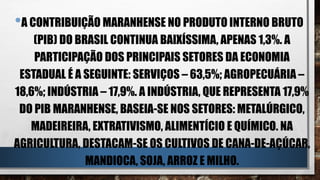 •A CONTRIBUIÇÃO MARANHENSE NO PRODUTO INTERNO BRUTO
(PIB) DO BRASIL CONTINUA BAIXÍSSIMA, APENAS 1,3%. A
PARTICIPAÇÃO DOS PRINCIPAIS SETORES DA ECONOMIA
ESTADUAL É A SEGUINTE: SERVIÇOS – 63,5%; AGROPECUÁRIA –
18,6%; INDÚSTRIA – 17,9%. A INDÚSTRIA, QUE REPRESENTA 17,9%
DO PIB MARANHENSE, BASEIA-SE NOS SETORES: METALÚRGICO,
MADEIREIRA, EXTRATIVISMO, ALIMENTÍCIO E QUÍMICO. NA
AGRICULTURA, DESTACAM-SE OS CULTIVOS DE CANA-DE-AÇÚCAR,
MANDIOCA, SOJA, ARROZ E MILHO.
 