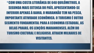 •COM UMA COSTA LITORÂNEA DE 640 QUILÔMETROS, A
SEGUNDA MAIS EXTENSA DO PAÍS, APRESENTANDO-SE
INFERIOR APENAS À BAHIA, O MARANHÃO TEM NA PESCA,
IMPORTANTE ATIVIDADE ECONÔMICA. O TURISMO É OUTRO
SEGMENTO FUNDAMENTAL PARA A ECONOMIA ESTADUAL, AS
BELAS PRAIAS, OS LENÇÓIS MARANHENSES, ALÉM DO
TURISMO CULTURAL E RELIGIOSO, ATRAEM MILHARES DE
VISITANTES.
 