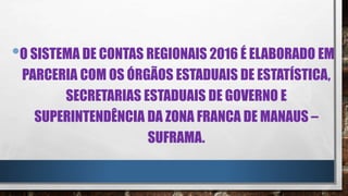 •O SISTEMA DE CONTAS REGIONAIS 2016 É ELABORADO EM
PARCERIA COM OS ÓRGÃOS ESTADUAIS DE ESTATÍSTICA,
SECRETARIAS ESTADUAIS DE GOVERNO E
SUPERINTENDÊNCIA DA ZONA FRANCA DE MANAUS –
SUFRAMA.
 