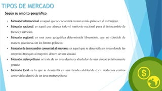 TIPOS DE MERCADO
Según su ámbito geográfico
• Mercado internacional: es aquel que se encuentra en uno o más países en el extranjero.
• Mercado nacional: es aquel que abarca todo el territorio nacional para el intercambio de
bienes y servicios.
• Mercado regional: es una zona geográfica determinada libremente, que no coincide de
manera necesaria con los límites políticos.
• Mercado de intercambio comercial al mayoreo: es aquel que se desarrolla en áreas donde las
empresas trabajan al mayoreo dentro de una ciudad.
• Mercado metropolitano: se trata de un área dentro y alrededor de una ciudad relativamente
grande.
• Mercado local: es la que se desarrolla en una tienda establecida o en modernos centros
comerciales dentro de un área metropolitana.
 