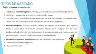 TIPOS DE MERCADO
Según el tipo de competencias
 Mercado de competencia perfecta: este tipo de mercado tiene dos características principales:
1. Los bienes y servicios que se ofrecen en venta son todos iguales.
2. Los compradores y vendedores son tan numerosos que ningún comprador ni vendedor puede
influir en el precio del mercado, por tanto, se dice que son precio aceptantes.
• Mercado monopolista: es aquel en el que sólo hay una empresa en la industria. Esta empresa
fabrica o comercializa un producto totalmente diferente al de cualquier otra. La causa
fundamental del monopolio son las barreras a la entrada; es decir, que otras empresas no
pueden ingresar y competir con la empresa que ejerce el monopolio.
• Mercado de competencia imperfecta: es aquel que opera entre los dos extremos:
1. El mercado de competencia perfecta.
2. El de monopolio puro
 