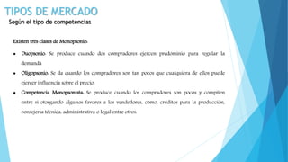 TIPOS DE MERCADO
Según el tipo de competencias
Existen tres clases de Monopsonio:
 Duopsonio: Se produce cuando dos compradores ejercen predominio para regular la
demanda
 Oligopsonio: Se da cuando los compradores son tan pocos que cualquiera de ellos puede
ejercer influencia sobre el precio.
 Competencia Monopsonista: Se produce cuando los compradores son pocos y compiten
entre sí otorgando algunos favores a los vendedores, como: créditos para la producción,
consejería técnica, administrativa o legal entre otros.
 