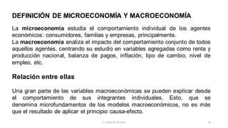 DEFINICIÓN DE MICROECONOMÍA Y MACROECONOMÍA
La microeconomía estudia el comportamiento individual de los agentes
económicos: consumidores, familias y empresas, principalmente.
La macroeconomía analiza el impacto del comportamiento conjunto de todos
aquellos agentes, centrando su estudio en variables agregadas como renta y
producción nacional, balanza de pagos, inflación, tipo de cambio, nivel de
empleo, etc.
Relación entre ellas
Una gran parte de las variables macroeconómicas se pueden explicar desde
el comportamiento de sus integrantes individuales. Esto, que se
denomina microfundamentos de los modelos macroeconómicos, no es más
que el resultado de aplicar el principio causa-efecto.
10
Cr. Pablo M. Scarpini
 