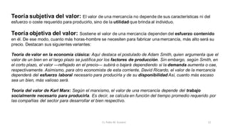 Teoría subjetiva del valor: El valor de una mercancía no depende de sus características ni del
esfuerzo o coste requerido para producirlo, sino de la utilidad que brinda al individuo.
Teoría objetiva del valor: Sostiene el valor de una mercancía dependen del esfuerzo contenido
en él. De ese modo, cuanto más horas-hombre se necesiten para fabricar una mercancía, más alto será su
precio. Destacan sus siguientes variantes:
Teoría de valor en la economía clásica: Aquí destaca el postulado de Adam Smith, quien argumenta que el
valor de un bien en el largo plazo se justifica por los factores de producción. Sin embargo, según Smith, en
el corto plazo, el valor —reflejado en el precio— subirá o bajará dependiendo si la demanda aumenta o cae,
respectivamente. Asimismo, para otro economista de esta corriente, David Ricardo, el valor de la mercancía
dependerá del esfuerzo laboral necesario para producirla y de su disponibilidad Así, cuanto más escaso
sea un bien, más valioso será.
Teoría del valor de Karl Marx: Según el marxismo, el valor de una mercancía depende del trabajo
socialmente necesario para producirla. Es decir, se calcula en función del tiempo promedio requerido por
las compañías del sector para desarrollar el bien respectivo.
12
Cr. Pablo M. Scarpini
 