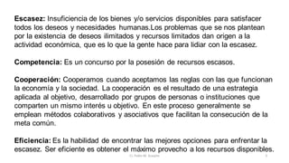 5
Cr. Pablo M. Scarpini
Escasez: Insuficiencia de los bienes y/o servicios disponibles para satisfacer
todos los deseos y necesidades humanas.Los problemas que se nos plantean
por la existencia de deseos ilimitados y recursos limitados dan origen a la
actividad económica, que es lo que la gente hace para lidiar con la escasez.
Competencia: Es un concurso por la posesión de recursos escasos.
Cooperación: Cooperamos cuando aceptamos las reglas con las que funcionan
la economía y la sociedad. La cooperación es el resultado de una estrategia
aplicada al objetivo, desarrollado por grupos de personas o instituciones que
comparten un mismo interés u objetivo. En este proceso generalmente se
emplean métodos colaborativos y asociativos que facilitan la consecución de la
meta común.
Eficiencia: Es la habilidad de encontrar las mejores opciones para enfrentar la
escasez. Ser eficiente es obtener el máximo provecho a los recursos disponibles.
 