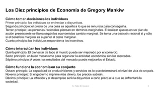 Los Diez principios de Economía de Gregory Mankiw
Cómo toman decisiones los individuos
Primer principio: los individuos se enfrentan a disyuntivas.
Segundo principio: el precio de una cosa es aquello a lo que se renuncia para conseguirla.
Tercer principio: las personas racionales piensan en términos marginales. El realizar ajustes en un plan de
acción preexistente se llama según los economistas cambio marginal. Se toma una decisión racional si y sólo
si el beneficio marginal es superior al coste marginal.
Cuarto principio: los individuos responden a los incentivos.
Cómo interactúan los individuos
Quinto principio: El bienestar de todo el mundo puede ser mejorado por el comercio.
Sexto principio: un buen mecanismo para organizar la actividad económica son los mercados.
Séptimo principio: A veces los resultados del mercado puede mejorarlos el Estado.
Cómo funciona la economía en su conjunto
Octavo principio: La capacidad de producir bienes y servicios es lo que determinará el nivel de vida de un país.
Noveno principio: Si el gobierno imprime más dinero, los precios subirán.
Décimo principio: La inflación y el desempleo será la disyuntiva a corto plazo a la que se enfrentará la
sociedad.
6
Cr. Pablo M. Scarpini
 