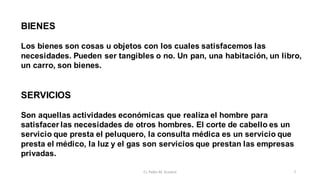 BIENES
Los bienes son cosas u objetos con los cuales satisfacemos las
necesidades. Pueden ser tangibles o no. Un pan, una habitación, un libro,
un carro, son bienes.
SERVICIOS
Son aquellas actividades económicas que realiza el hombre para
satisfacer las necesidades de otros hombres. El corte de cabello es un
servicio que presta el peluquero, la consulta médica es un servicio que
presta el médico, la luz y el gas son servicios que prestan las empresas
privadas.
7
Cr. Pablo M. Scarpini
 