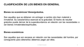 CLASIFICACIÓN DE LOS BIENES EN GENERAL
Bienes no económicos/ libres/gratuitos.
Son aquellos que se obtienen sin entregar a cambio otro bien material o
inmaterial. Su característica esencial es la gratuidad. El hecho de resultar
gratuitos puede derivar de la superabundancia en relación con las necesidades o
ser bienes inmateriales/espirituales.
Bienes económicos
Son aquellos que son escasos en relación con las necesidades del hombre, por
consiguiente para obtenerlos debemos pagar por ellos.
8
Cr. Pablo M. Scarpini
 