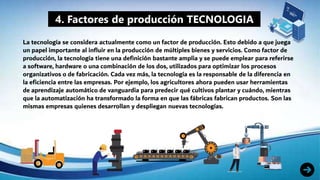 4. Factores de producción TECNOLOGIA
La tecnología se considera actualmente como un factor de producción. Esto debido a que juega
un papel importante al influir en la producción de múltiples bienes y servicios. Como factor de
producción, la tecnología tiene una definición bastante amplia y se puede emplear para referirse
a software, hardware o una combinación de los dos, utilizados para optimizar los procesos
organizativos o de fabricación. Cada vez más, la tecnología es la responsable de la diferencia en
la eficiencia entre las empresas. Por ejemplo, los agricultores ahora pueden usar herramientas
de aprendizaje automático de vanguardia para predecir qué cultivos plantar y cuándo, mientras
que la automatización ha transformado la forma en que las fábricas fabrican productos. Son las
mismas empresas quienes desarrollan y despliegan nuevas tecnologías.
 