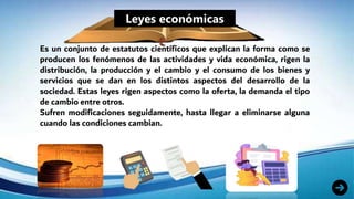 Leyes económicas
Es un conjunto de estatutos científicos que explican la forma como se
producen los fenómenos de las actividades y vida económica, rigen la
distribución, la producción y el cambio y el consumo de los bienes y
servicios que se dan en los distintos aspectos del desarrollo de la
sociedad. Estas leyes rigen aspectos como la oferta, la demanda el tipo
de cambio entre otros.
Sufren modificaciones seguidamente, hasta llegar a eliminarse alguna
cuando las condiciones cambian.
 