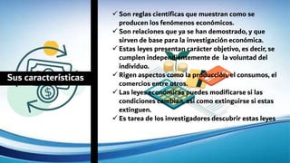 Sus características
 Son reglas científicas que muestran como se
producen los fenómenos económicos.
 Son relaciones que ya se han demostrado, y que
sirven de base para la investigación económica.
 Estas leyes presentan carácter objetivo, es decir, se
cumplen independientemente de la voluntad del
individuo.
 Rigen aspectos como la producción, el consumos, el
comercios entre otros.
 Las leyes económicas puedes modificarse si las
condiciones cambian, así como extinguirse si estas
extinguen.
 Es tarea de los investigadores descubrir estas leyes
 