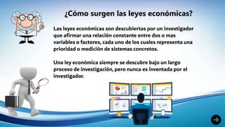 ¿Cómo surgen las leyes económicas?
Las leyes económicas son descubiertas por un investigador
que afirmar una relación constante entre dos o mas
variables o factores, cada uno de los cuales representa una
prioridad o medición de sistemas concretos.
Una ley económica siempre se descubre bajo un largo
proceso de investigación, pero nunca es inventada por el
investigador.
 